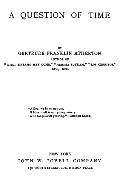 A QUESTION OF TIME BY GERTRUDE FRANKLIN ATHERTON. AUTHOR OF “WHAT DREAMS MAY COME,” “HERMIA SUYDAM,” “LOS CERRITOS,” ETC., ETC. “O God, we know not yet, If bliss itself is not young misery, With fangs swift growing.”—George Eliot.