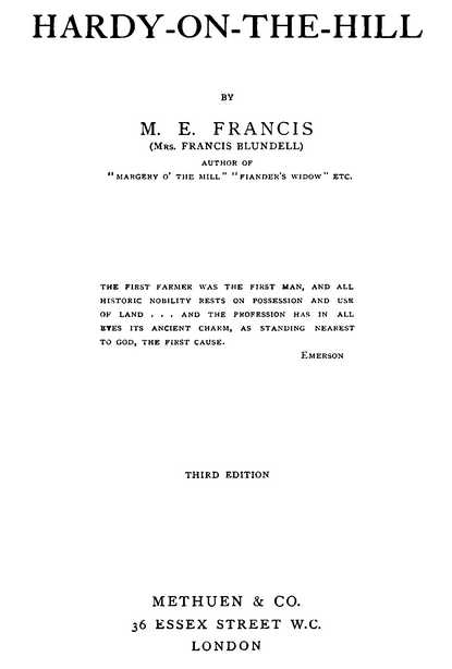 HARDY-ON-THE-HILL BY M. E. FRANCIS (Mrs. FRANCIS BLUNDELL) AUTHOR OF “MARGERY O’ THE MILL” “FIANDER’S WIDOW” ETC. THE FIRST FARMER WAS THE FIRST MAN, AND ALL HISTORIC NOBILITY RESTS ON POSSESSION AND USE OF LAND . . . AND THE PROFESSION HAS IN ALL EYES ITS ANCIENT CHARM, AS STANDING NEAREST TO GOD, THE FIRST CAUSE. Emerson THIRD EDITION METHUEN & CO. 36 ESSEX STREET W.C. LONDON