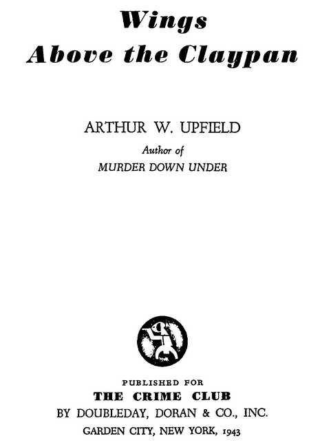 Wings Above the Claypan ARTHUR W. UPFIELD Author of MURDER DOWN UNDER PUBLISHED FOR THE CRIME CLUB BY DOUBLEDAY, DORAN & CO., INC. GARDEN CITY, NEW YORK, 1943