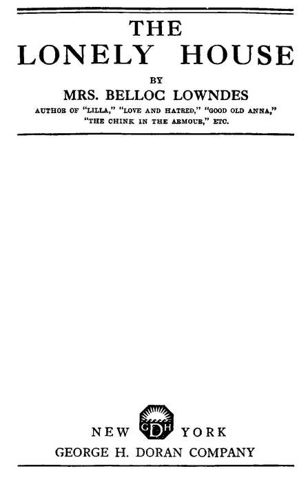 THE LONELY HOUSE BY MRS. BELLOC LOWNDES AUTHOR OF “LILLA,” “LOVE AND HATRED,” “GOOD OLD ANNA,” “THE CHINK IN THE ARMOUR,” ETC. NEW YORK GEORGE H. DORAN COMPANY